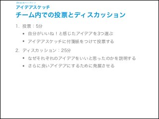 iBeaconハッカソン

アイデアスケッチ

チーム内での投票とディスカッション
1. 投票：5分

•
•

自分がいいね！と感じたアイデアを3つ選ぶ
アイデアスケッチに付箋紙をつけて投票する

2. ディスカッション：25分

•
•

なぜそれぞれのアイデアをいいと思ったのかを説明する
さらに良いアイデアにするために発展させる

 