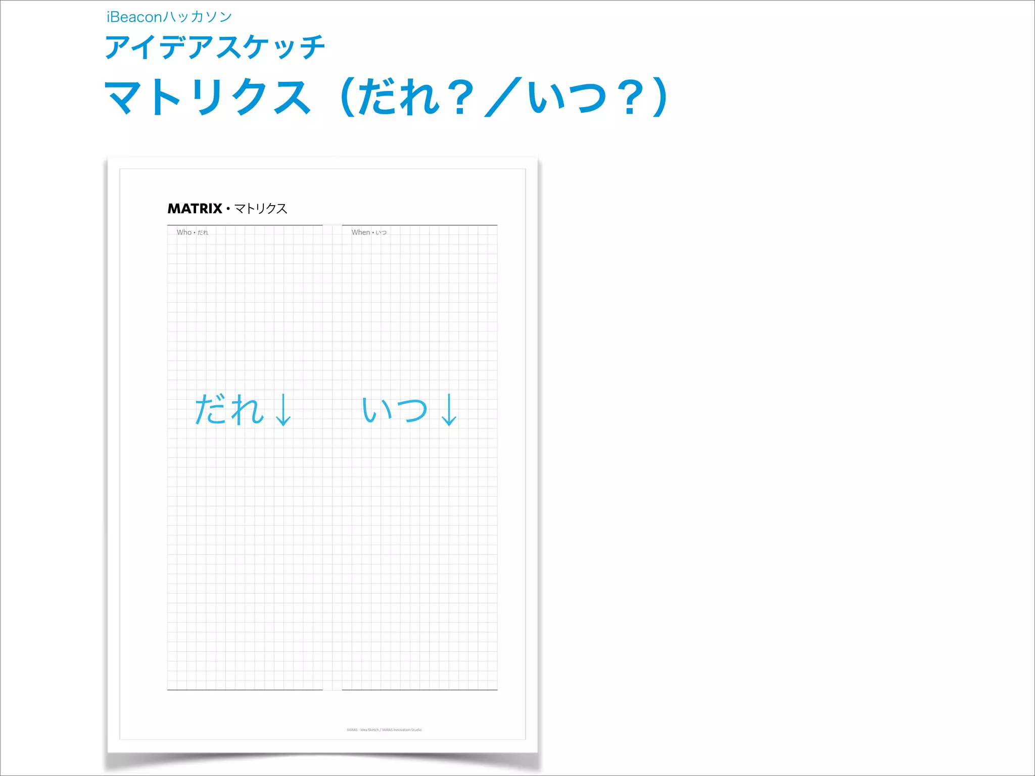 iBeaconハッカソン

アイデアスケッチ

マトリクス（だれ？／いつ？）
MATRIX

マトリクス

だれ

だれ↓

いつ

いつ↓

IAMAS - Idea Sketch / IAMAS Innovation Studio

 