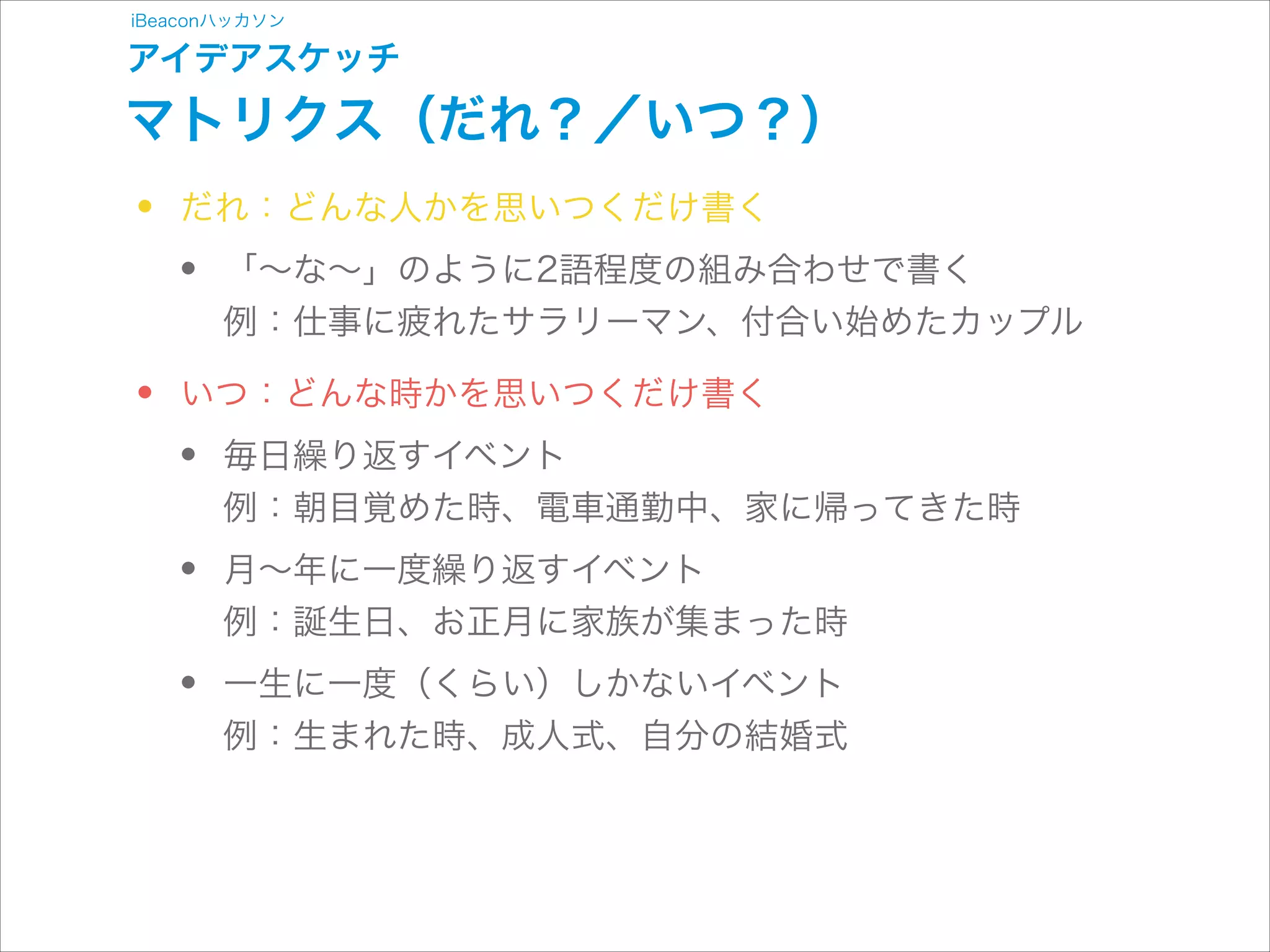 iBeaconハッカソン

アイデアスケッチ

マトリクス（だれ？／いつ？）

•
•

だれ：どんな人かを思いつくだけ書く

•

「∼な∼」のように2語程度の組み合わせで書く 
例：仕事に疲れたサラリーマン、付合い始めたカップル

いつ：どんな時かを思いつくだけ書く

•
•
•

毎日繰り返すイベント 
例：朝目覚めた時、電車通勤中、家に帰ってきた時
月∼年に一度繰り返すイベント 
例：誕生日、お正月に家族が集まった時
一生に一度（くらい）しかないイベント 
例：生まれた時、成人式、自分の結婚式

 