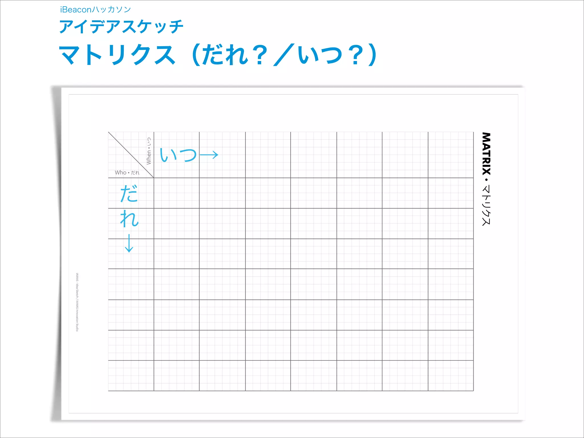 MATRIX

だれ

いつ→
いつ

iBeaconハッカソン

アイデアスケッチ

マトリクス（だれ？／いつ？）

マトリクス

だ
れ
↓
IAMAS - Idea Sketch / IAMAS Innovation Studio

 