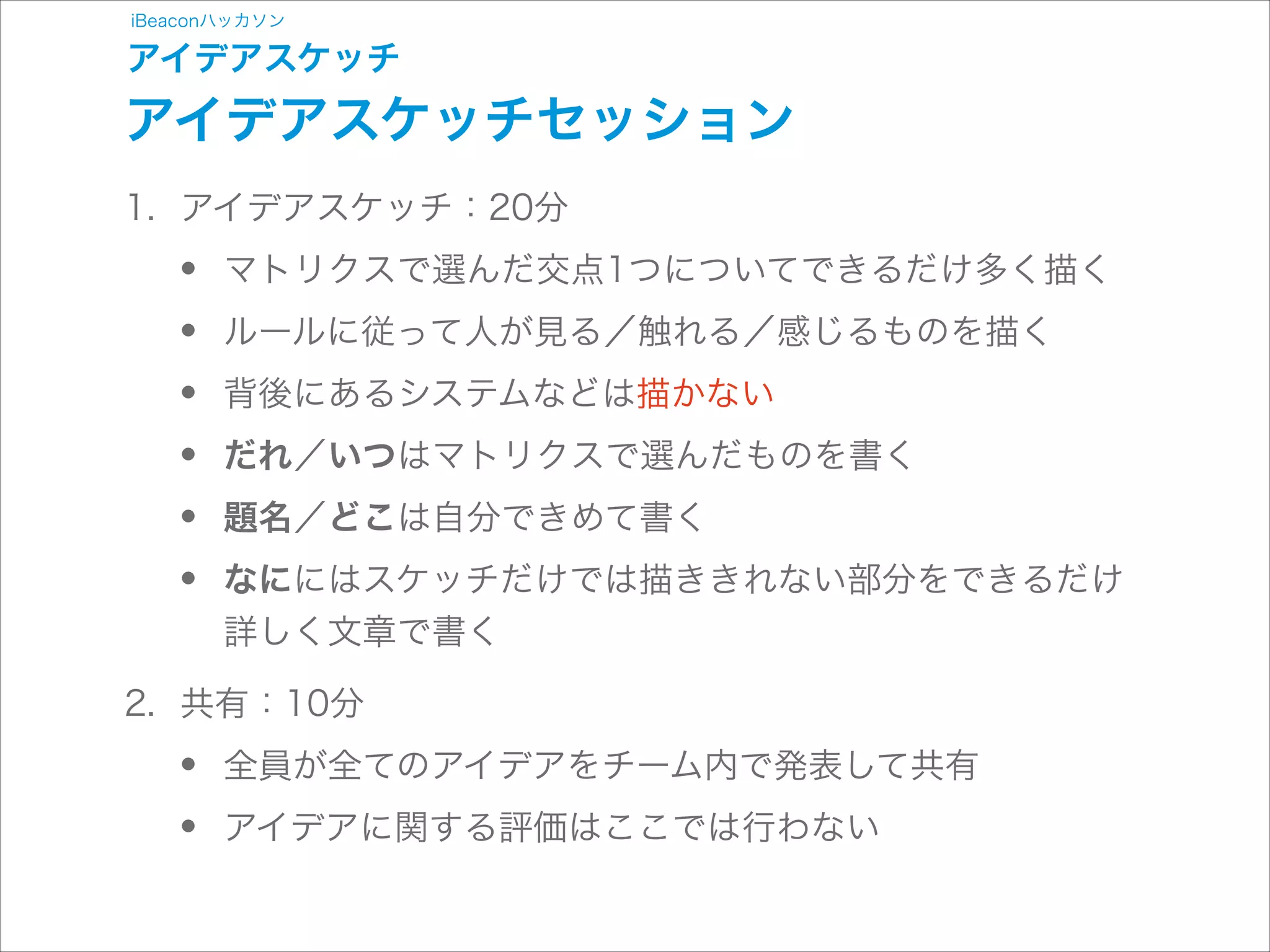 iBeaconハッカソン

アイデアスケッチ

アイデアスケッチセッション
1. アイデアスケッチ：20分

•
•
•
•
•
•

マトリクスで選んだ交点1つについてできるだけ多く描く
ルールに従って人が見る／触れる／感じるものを描く
背後にあるシステムなどは描かない
だれ／いつはマトリクスで選んだものを書く
題名／どこは自分できめて書く
なににはスケッチだけでは描ききれない部分をできるだけ
詳しく文章で書く

2. 共有：10分

•
•

全員が全てのアイデアをチーム内で発表して共有
アイデアに関する評価はここでは行わない

 