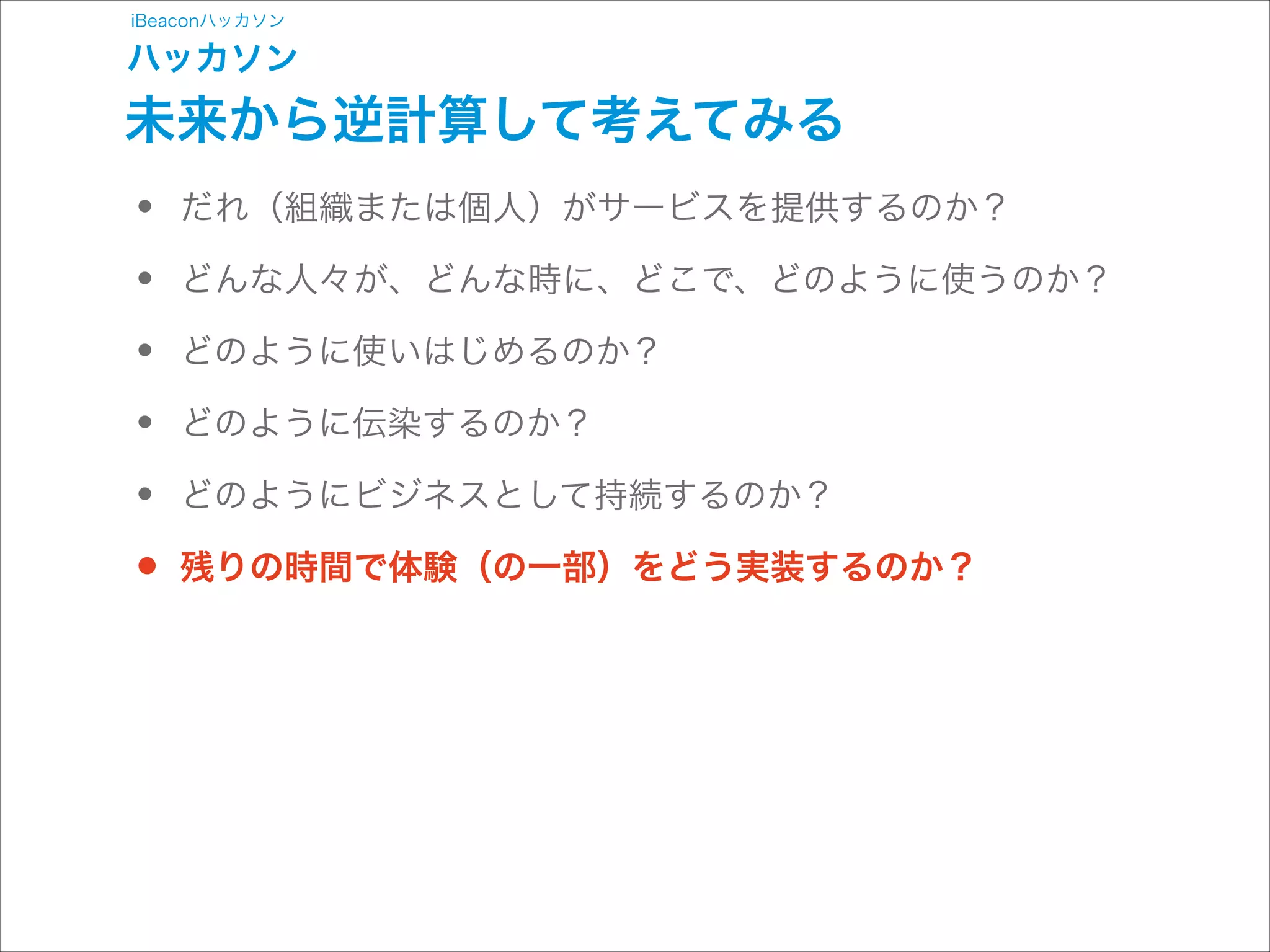 iBeaconハッカソン

ハッカソン

未来から逆計算して考えてみる

•
•
•
•
•
•

だれ（組織または個人）がサービスを提供するのか？
どんな人々が、どんな時に、どこで、どのように使うのか？
どのように使いはじめるのか？
どのように伝染するのか？
どのようにビジネスとして持続するのか？
残りの時間で体験（の一部）をどう実装するのか？

 