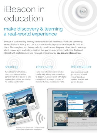 iBeacon in
education
make discovery & learning
a real-world experience
iBeacon is transforming the way students use iPads in schools. iPads are becoming
aware of what is nearby and can automatically display content for a speciﬁc time and
place. iBeacon gives you the opportunity to add an exciting new dimension to learning,
which encourages students to explore the spaces around them with their iPads and
interact with digital content in a new and engaging way. You can use iBeacon for…
Transmit lesson content from a teacher’s iPad to
student iPads that are nearby using iBeacon.
share
Turn a teacher’s iPad into
a beacon to transmit
lesson content from their
device to any student
devices that are nearby.
No codes, it just works!
discover
With iBeacon students do not
need to navigate folders to ﬁnd
what they need on their iPad.
Their device will automatically
know exactly what content to
show for that time and place.
notify
Use beacons
around your school
to send relevant
alerts to student,
teacher and parent
devices.
Make your school environment
the interface by adding beacon
devices to displays. Enhance
them with digital content such
as videos, puzzles, 3D models,
iTunesU courses and PDFs.
engage
 