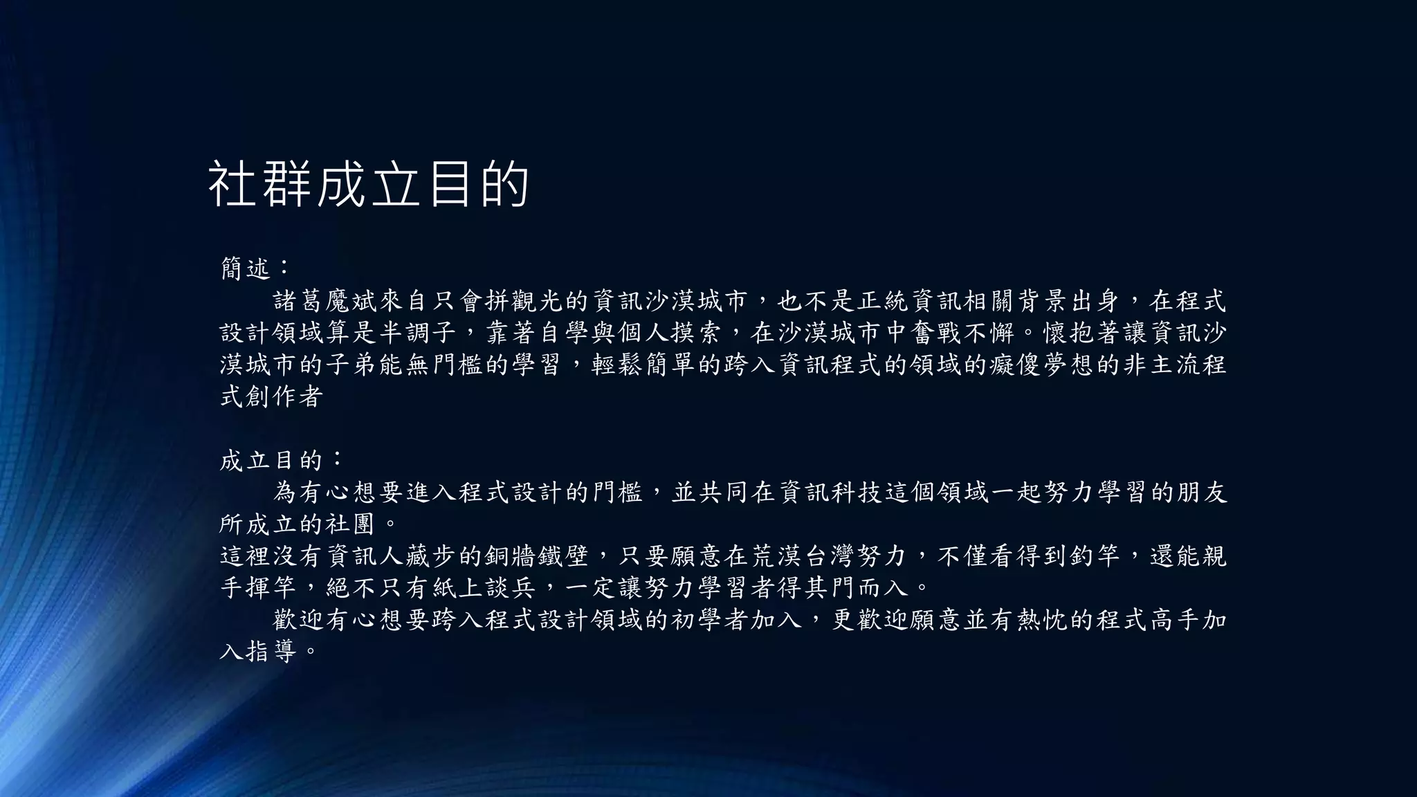 社群成立目的
簡述：
諸葛魔斌來自只會拼觀光的資訊沙漠城市，也不是正統資訊相關背景出身，在程式
設計領域算是半調子，靠著自學與個人摸索，在沙漠城市中奮戰不懈。懷抱著讓資訊沙
漠城市的子弟能無門檻的學習，輕鬆簡單的跨入資訊程式的領域的癡傻夢想的非主流程
式創作者
成立目的：
為有心想要進入程式設計的門檻，並共同在資訊科技這個領域一起努力學習的朋友
所成立的社團。
這裡沒有資訊人藏步的銅牆鐵壁，只要願意在荒漠台灣努力，不僅看得到釣竿，還能親
手揮竿，絕不只有紙上談兵，一定讓努力學習者得其門而入。
歡迎有心想要跨入程式設計領域的初學者加入，更歡迎願意並有熱忱的程式高手加
入指導。
 
