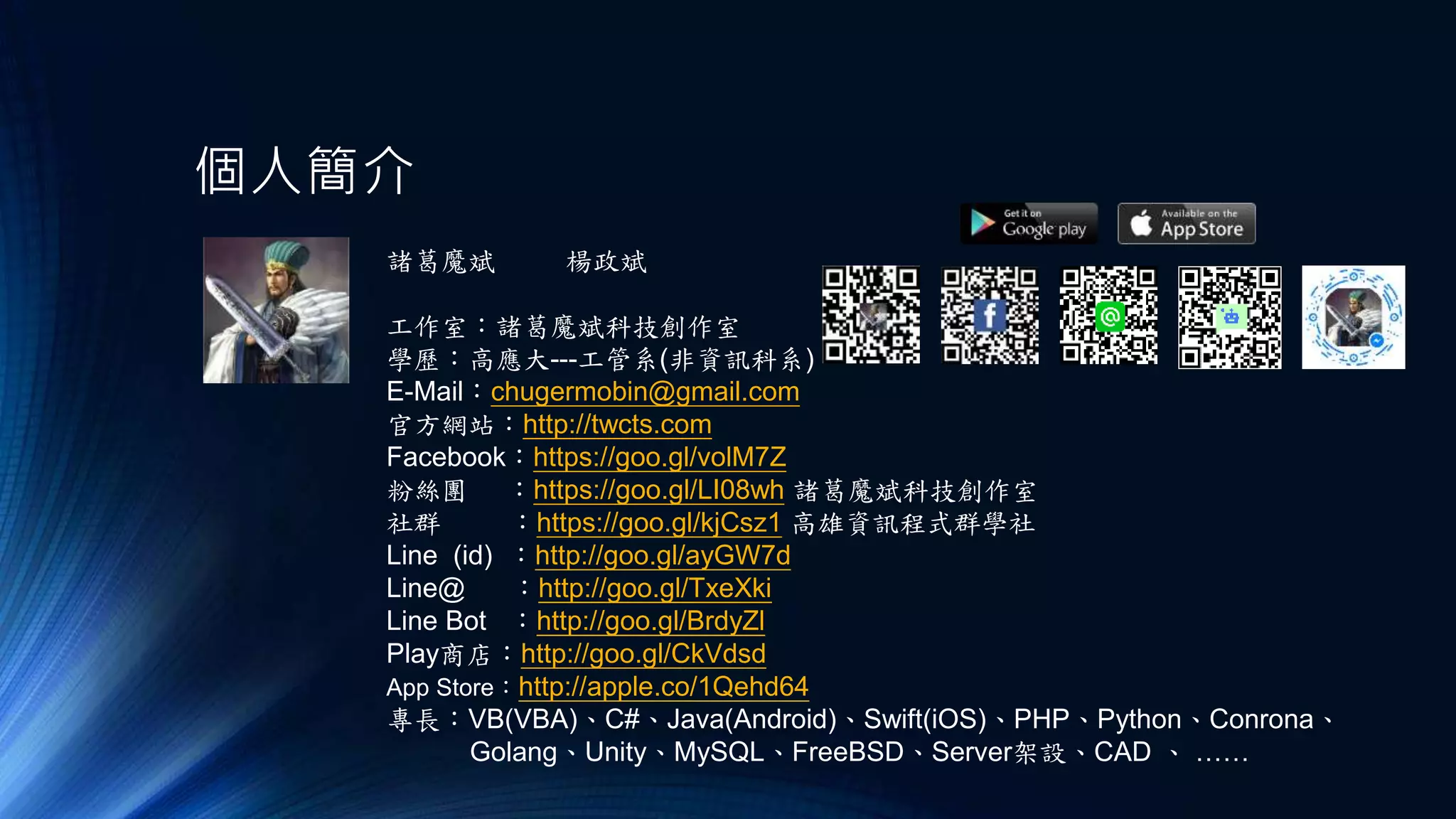 個人簡介
諸葛魔斌
工作室：諸葛魔斌科技創作室
學歷：高應大---工管系(非資訊科系)
E-Mail：chugermobin@gmail.com
官方網站：http://twcts.com
Facebook：https://goo.gl/volM7Z
粉絲團 ：https://goo.gl/LI08wh 諸葛魔斌科技創作室
社群 ：https://goo.gl/kjCsz1 高雄資訊程式群學社
Line (id) ：http://goo.gl/ayGW7d
Line@ ：http://goo.gl/TxeXki
Line Bot ：http://goo.gl/BrdyZl
Play商店：http://goo.gl/CkVdsd
App Store：http://apple.co/1Qehd64
專長：VB(VBA)、C#、Java(Android)、Swift(iOS)、PHP、Python、Conrona、
Golang、Unity、MySQL、FreeBSD、Server架設、CAD 、 ……
楊政斌
 