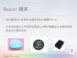 Beacon 端末
光や電波などを発する固定された装置のこと
その光を見た人や信号を受信した電子機器などが現在地を
知るのに使われる
Copyright © Classmethod, Inc.
 