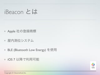 iBeacon とは
Apple 社の登録商標
屋内測位システム
BLE (Bluetooth Low Energy) を使用
iOS 7 以降で利用可能
Copyright © Classmethod, Inc.
 