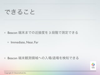 できること
Beacon 端末までの近接度を 3 段階で測定できる
Immediate, Near, Far
Beacon 端末観測領域への入場/退場を検知できる
Copyright © Classmethod, Inc.
 