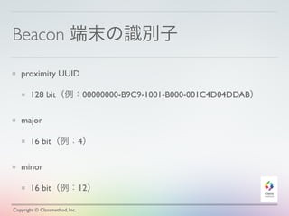 Beacon 端末の識別子
proximity UUID
128 bit（例：00000000-B9C9-1001-B000-001C4D04DDAB）
major
16 bit（例：4）
minor
16 bit（例：12）
Copyright © Classmethod, Inc.
 