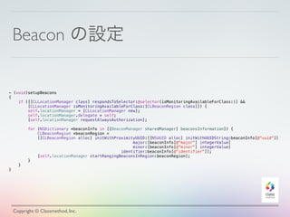 Beacon の設定
Copyright © Classmethod, Inc.
- (void)setupBeacons
{
if ([[CLLocationManager class] respondsToSelector:@selector(isMonitoringAvailableForClass:)] &&
[CLLocationManager isMonitoringAvailableForClass:[CLBeaconRegion class]]) {
self.locationManager = [CLLocationManager new];
self.locationManager.delegate = self;
[self.locationManager requestAlwaysAuthorization];
for (NSDictionary *beaconInfo in [[BeaconManager sharedManager] beaconsInformation]) {
CLBeaconRegion *beaconRegion =
[[CLBeaconRegion alloc] initWithProximityUUID:[[NSUUID alloc] initWithUUIDString:beaconInfo[@"uuid"]]
major:[beaconInfo[@"major"] integerValue]
minor:[beaconInfo[@"minor"] integerValue]
identifier:beaconInfo[@"identifier"]];
[self.locationManager startRangingBeaconsInRegion:beaconRegion];
}
}
}
 