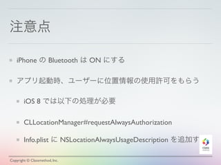 注意点
iPhone の Bluetooth は ON にする
アプリ起動時、ユーザーに位置情報の使用許可をもらう
iOS 8 では以下の処理が必要
CLLocationManager#requestAlwaysAuthorization
Info.plist に NSLocationAlwaysUsageDescription を追加する
Copyright © Classmethod, Inc.
 