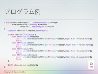 プログラム例
Copyright © Classmethod, Inc.
- (void)locationManager:(CLLocationManager *)manager
didRangeBeacons:(NSArray *)beacons
inRegion:(CLBeaconRegion *)region
{
CLBeacon *beacon = beacons.firstObject;
switch (beacon.proximity) {
case CLProximityImmediate:
[self setIsNearBeaconWithValue:NO major:beacon.major minor:beacon.minor];
break;
case CLProximityNear:
[self setIsNearBeaconWithValue:YES major:beacon.major minor:beacon.minor];
break;
case CLProximityFar:
[self setIsNearBeaconWithValue:NO major:beacon.major minor:beacon.minor];
break;
case CLProximityUnknown:
[self setIsNearBeaconWithValue:NO major:beacon.major minor:beacon.minor];
break;
}
[self changeBackgroundColor];
}
 