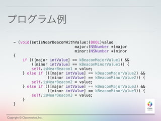 プログラム例
Copyright © Classmethod, Inc.
- (void)setIsNearBeaconWithValue:(BOOL)value
major:(NSNumber *)major
minor:(NSNumber *)minor
{
if (([major intValue] == kBeaconMajorValue1) &&
([minor intValue] == kBeaconMinorValue1)) {
self.isNearBeacon1 = value;
} else if (([major intValue] == kBeaconMajorValue2) &&
([minor intValue] == kBeaconMinorValue2)) {
self.isNearBeacon2 = value;
} else if (([major intValue] == kBeaconMajorValue3) &&
([minor intValue] == kBeaconMinorValue3)) {
self.isNearBeacon3 = value;
}
}
 