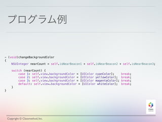 プログラム例
Copyright © Classmethod, Inc.
- (void)changeBackgroundColor
{
NSUInteger nearCount = self.isNearBeacon1 + self.isNearBeacon2 + self.isNearBeacon3;
switch (nearCount) {
case 1: self.view.backgroundColor = [UIColor cyanColor]; break;
case 2: self.view.backgroundColor = [UIColor yellowColor]; break;
case 3: self.view.backgroundColor = [UIColor magentaColor]; break;
default: self.view.backgroundColor = [UIColor whiteColor]; break;
}
}
 
