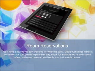 Room Reservations
You’ll have a new way to say ‘welcome’ or ‘welcome back’. Mobile Concierge makes it
convenient for your guests to plan their stay, check for available rooms and special
offers, and make reservations directly from their mobile device.
 