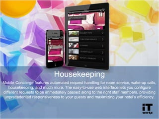 Housekeeping
Mobile Concierge features automated request handling for room service, wake-up calls,
housekeeping, and much more. The easy-to-use web interface lets you configure
different requests to be immediately passed along to the right staff members, providing
unprecedented responsiveness to your guests and maximizing your hotel’s efficiency.
 