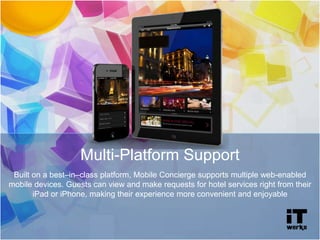 Multi-Platform Support
Built on a best–in–class platform, Mobile Concierge supports multiple web-enabled
mobile devices. Guests can view and make requests for hotel services right from their
iPad or iPhone, making their experience more convenient and enjoyable
 