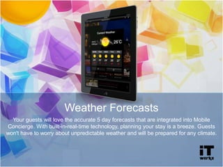 Weather Forecasts
Your guests will love the accurate 5 day forecasts that are integrated into Mobile
Concierge. With built-in-real-time technology, planning your stay is a breeze. Guests
won't have to worry about unpredictable weather and will be prepared for any climate.
 