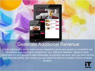 Mobile Concierge’s direct room service integration gives your guests a convenient way
to browse your menu and choose from your kitchen’s selection. Makes it more
convenient for your guests to take advantage of premium services, such as room service
and in-house dining. As a result, you can expect to see an increase in those revenue
streams.
Generate Additional Revenue
 