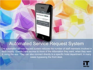 The automated service request system reduces the number of staff members involved in
each inquiry. Guests have access to more of the information they want, when they want
it, using the app. They can also connect directly to a specific hotel department, in many
cases bypassing the front desk.
Automated Service Request System
 