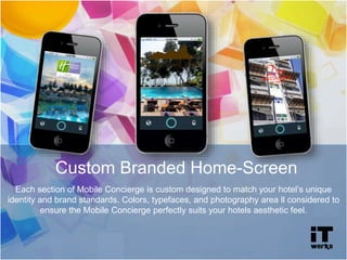 Custom Branded Home-Screen
Each section of Mobile Concierge is custom designed to match your hotel’s unique
identity and brand standards. Colors, typefaces, and photography area ll considered to
ensure the Mobile Concierge perfectly suits your hotels aesthetic feel.
 