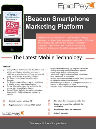 iBeacon Smartphone 
Marketing Platform 
iBeacons are the latest solution to address the marketing 
challenges in today’s hyper-competitive marketplace. We create 
the marketing app platform that manages the iBeacon 
messages. Organizations need to think about engaging 
customers as they enter the outlet, encouraging loyalty. 
The Latest Mobile Technology 
Features 
 Epicpay’s Mobile Marketing App has the ability to work 
with the latest iBeacon technology which allows a 
mobile app to recognise when an iPhone or an Android 
is near a small wireless sensor called a iBeacon. 
 The iBeacon transmits data to an phone using 
Bluetooth. 
 The iBeacon is triggered by a an app on a smartphone 
or tablet to pinpoint a user’s exact location. 
 The app delivers information that is relevant to the 
physical space occupied by the iBeacon. 
 Epicpay’s Mobile Marketing App platform integrates 
iBeacons with a CMS to easily create messages to 
transmit. 
 Epicpay’s Mobile Marketing App integrates CMS and API 
allowing monitoring and registration of the iBeacons. 
 Battery life per iBeacon is approx 2 years 
 The iBeacons range is 70cm to 70 meters, customizable 
range. *dependent on environment 
 iBeacons are small Bluetooth® transmitters whose signals can 
be detected by smartphones and tablets. 
 In order to trigger an iBeacon an existing application must be 
installed on the smartphone or tablet. 
 Reach out to your customers with the latest technology. 
 Stay tethered to your customers all the time 
 Lowest cost of advertising available in the 
marketplace 
 Create intense loyalty and engagement 
 Instantly see results 
 Generate revenues with clear ROI 
 Targeting a captured audience of high footfall 
Your contact information goes here 

