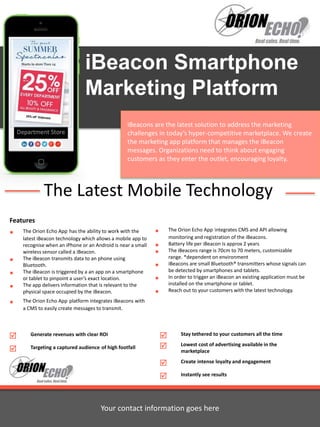 iBeacon Smartphone 
Marketing Platform 
iBeacons are the latest solution to address the marketing 
challenges in today’s hyper-competitive marketplace. We create 
the marketing app platform that manages the iBeacon 
messages. Organizations need to think about engaging 
customers as they enter the outlet, encouraging loyalty. 
The Latest Mobile Technology 
Features 
 The Orion Echo App has the ability to work with the 
latest iBeacon technology which allows a mobile app to 
recognise when an iPhone or an Android is near a small 
wireless sensor called a iBeacon. 
 The iBeacon transmits data to an phone using 
Bluetooth. 
 The iBeacon is triggered by a an app on a smartphone 
or tablet to pinpoint a user’s exact location. 
 The app delivers information that is relevant to the 
physical space occupied by the iBeacon. 
 The Orion Echo App platform integrates iBeacons with 
a CMS to easily create messages to transmit. 
 The Orion Echo App integrates CMS and API allowing 
monitoring and registration of the iBeacons. 
 Battery life per iBeacon is approx 2 years 
 The iBeacons range is 70cm to 70 meters, customizable 
range. *dependent on environment 
 iBeacons are small Bluetooth® transmitters whose signals can 
be detected by smartphones and tablets. 
 In order to trigger an iBeacon an existing application must be 
installed on the smartphone or tablet. 
 Reach out to your customers with the latest technology. 
 Stay tethered to your customers all the time 
 Lowest cost of advertising available in the 
marketplace 
 Create intense loyalty and engagement 
 Instantly see results 
 Generate revenues with clear ROI 
 Targeting a captured audience of high footfall 
Your contact information goes here 
