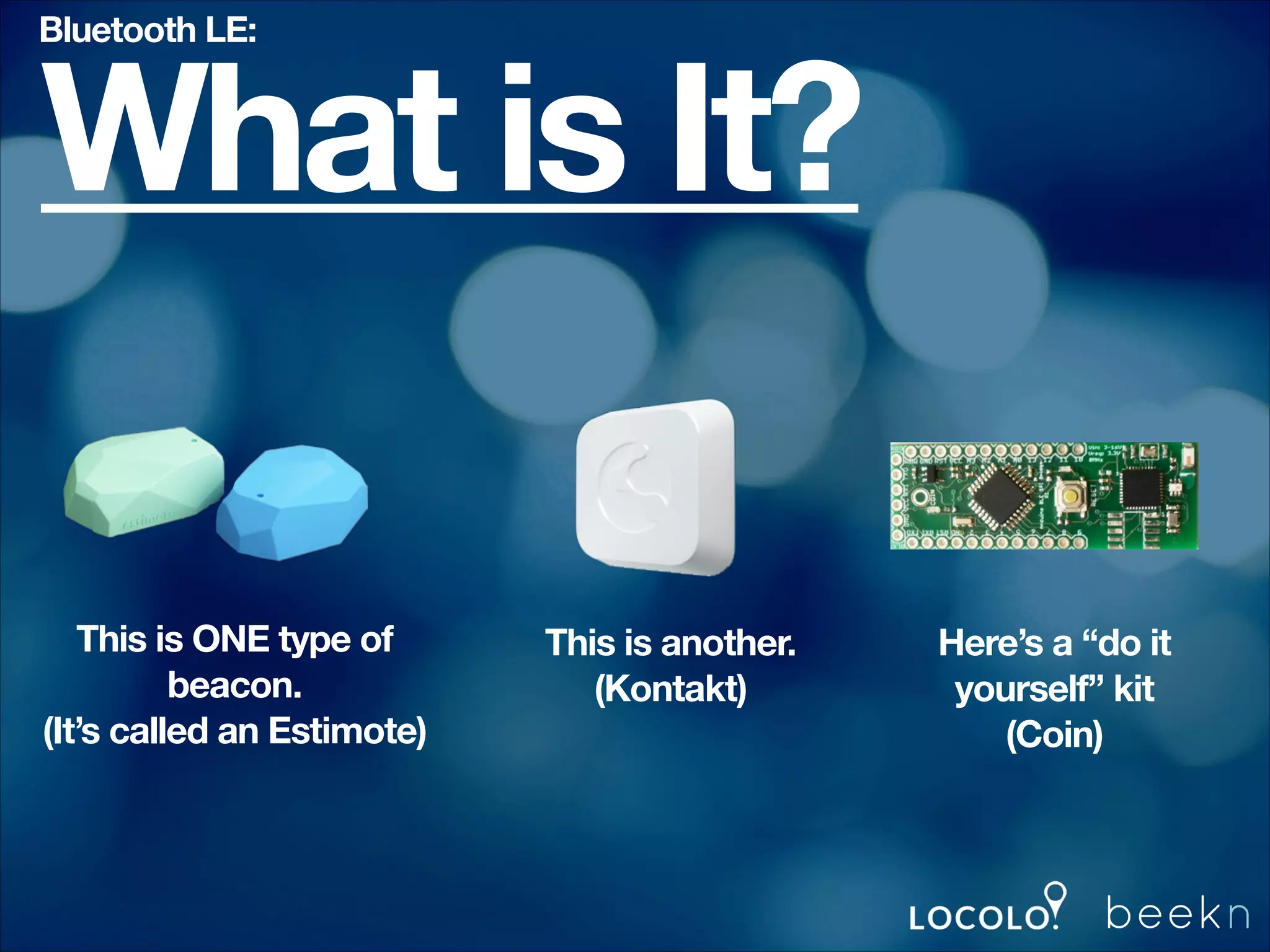 Bluetooth LE:

What is It?
This is ONE type of
beacon.
(It’s called an Estimote)

This is another.
(Kontakt)

Here’s a “do it
yourself” kit
(Coin)

 