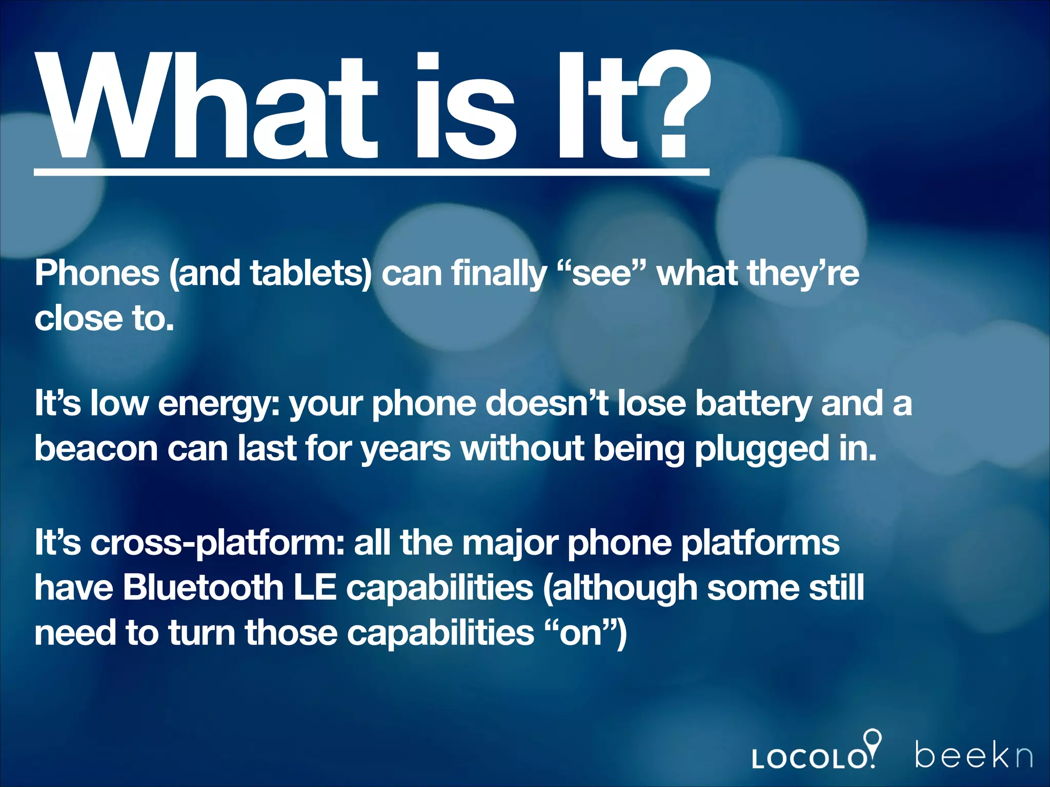 What is It?
Phones (and tablets) can finally “see” what they’re
close to.
It’s low energy: your phone doesn’t lose battery and a
beacon can last for years without being plugged in.
It’s cross-platform: all the major phone platforms
have Bluetooth LE capabilities (although some still
need to turn those capabilities “on”)

 