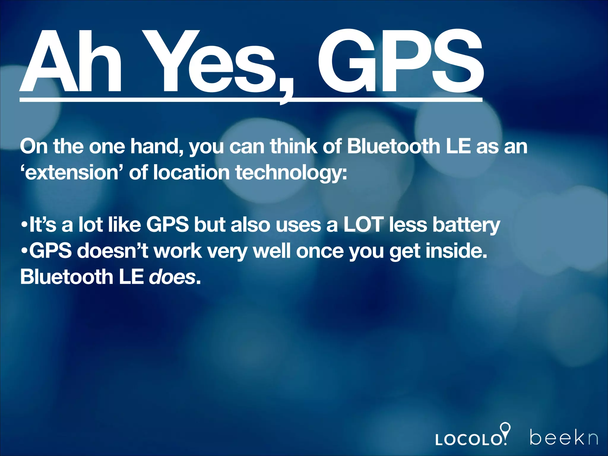 Ah Yes, GPS
On the one hand, you can think of Bluetooth LE as an
‘extension’ of location technology:
!

•It’s a lot like GPS but also uses a LOT less battery
•GPS doesn’t work very well once you get inside.
Bluetooth LE does.
!

 