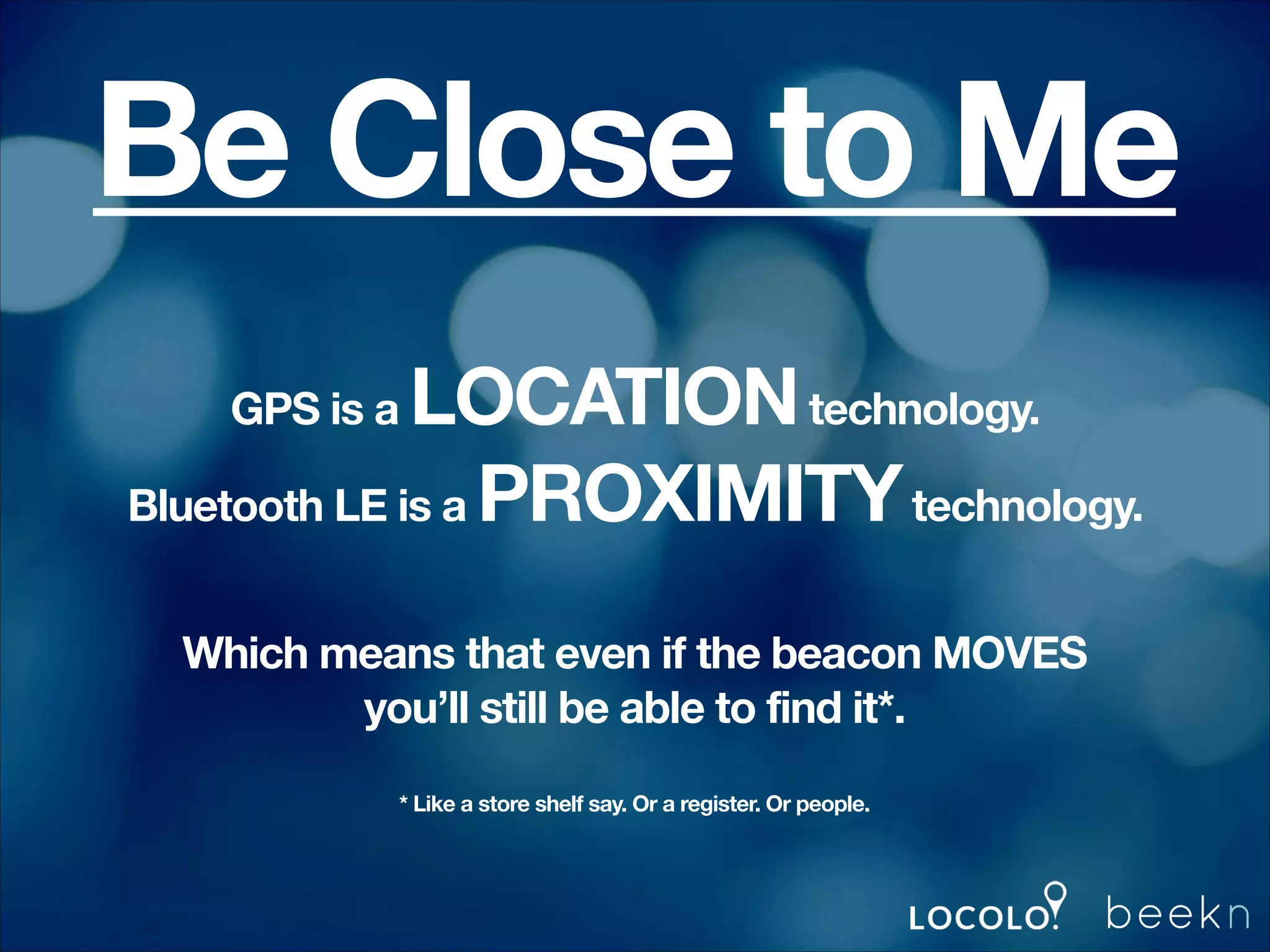 Be Close to Me
LOCATION technology.
Bluetooth LE is a PROXIMITY technology.
GPS is a

!
!

Which means that even if the beacon MOVES
you’ll still be able to find it*.

!

!
* Like a store shelf say. Or a register. Or people.

!
!

 