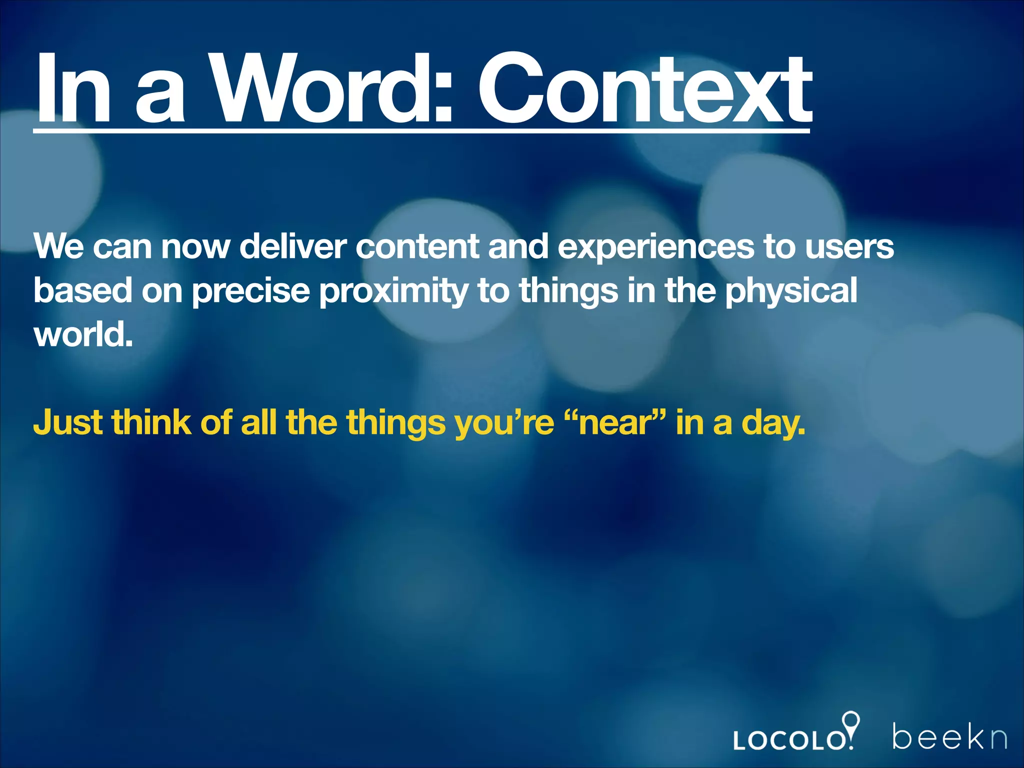 In a Word: Context
We can now deliver content and experiences to users
based on precise proximity to things in the physical
world.
!

Just think of all the things you’re “near” in a day.
!
!
!

 