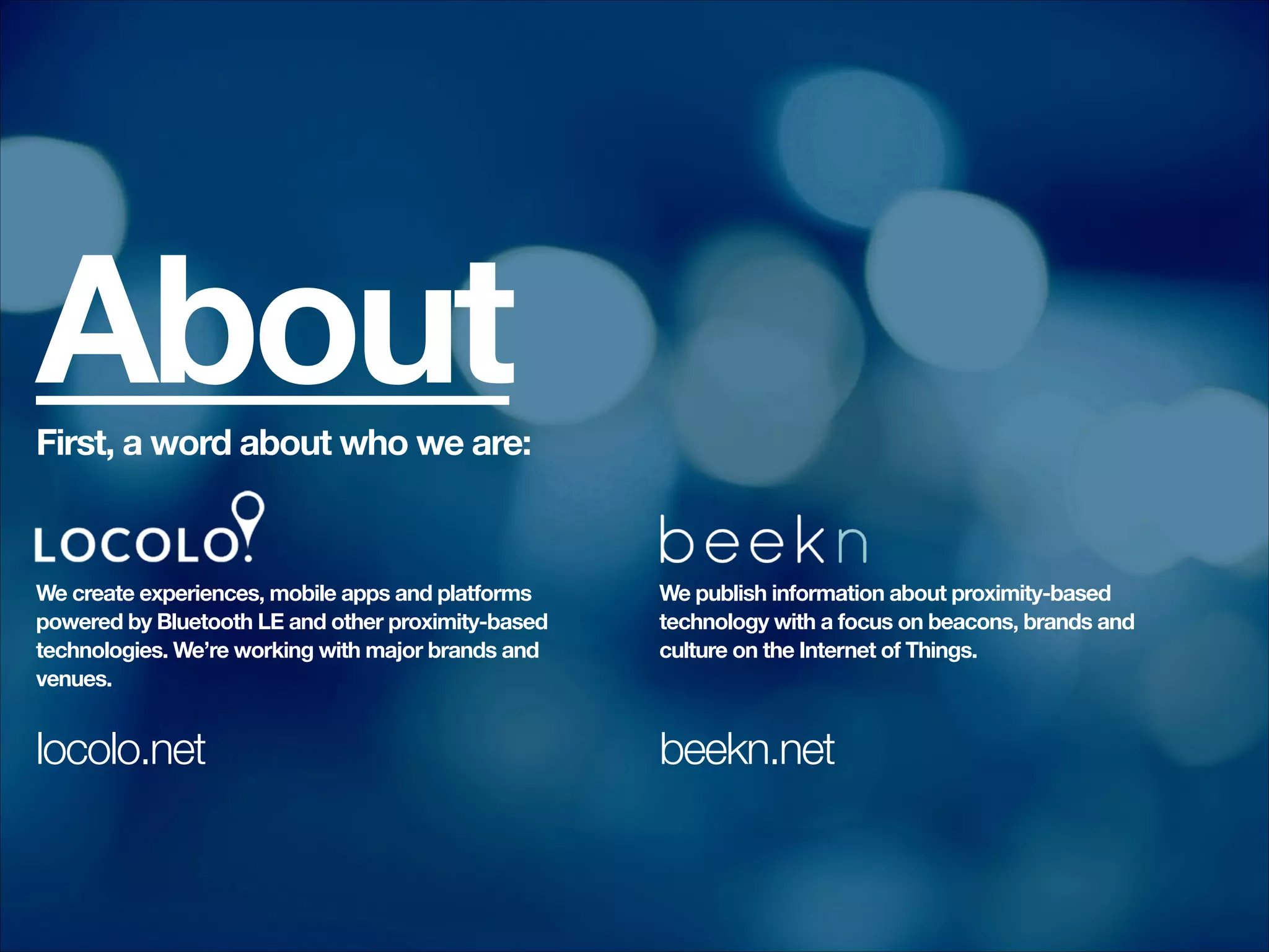 About

First, a word about who we are:
!
!
!
!

!
!
!
!
!

!

!
!

We create experiences, mobile apps and platforms
powered by Bluetooth LE and other proximity-based
technologies. We’re working with major brands and
venues.

locolo.net

We publish information about proximity-based
technology with a focus on beacons, brands and
culture on the Internet of Things.

beekn.net

 