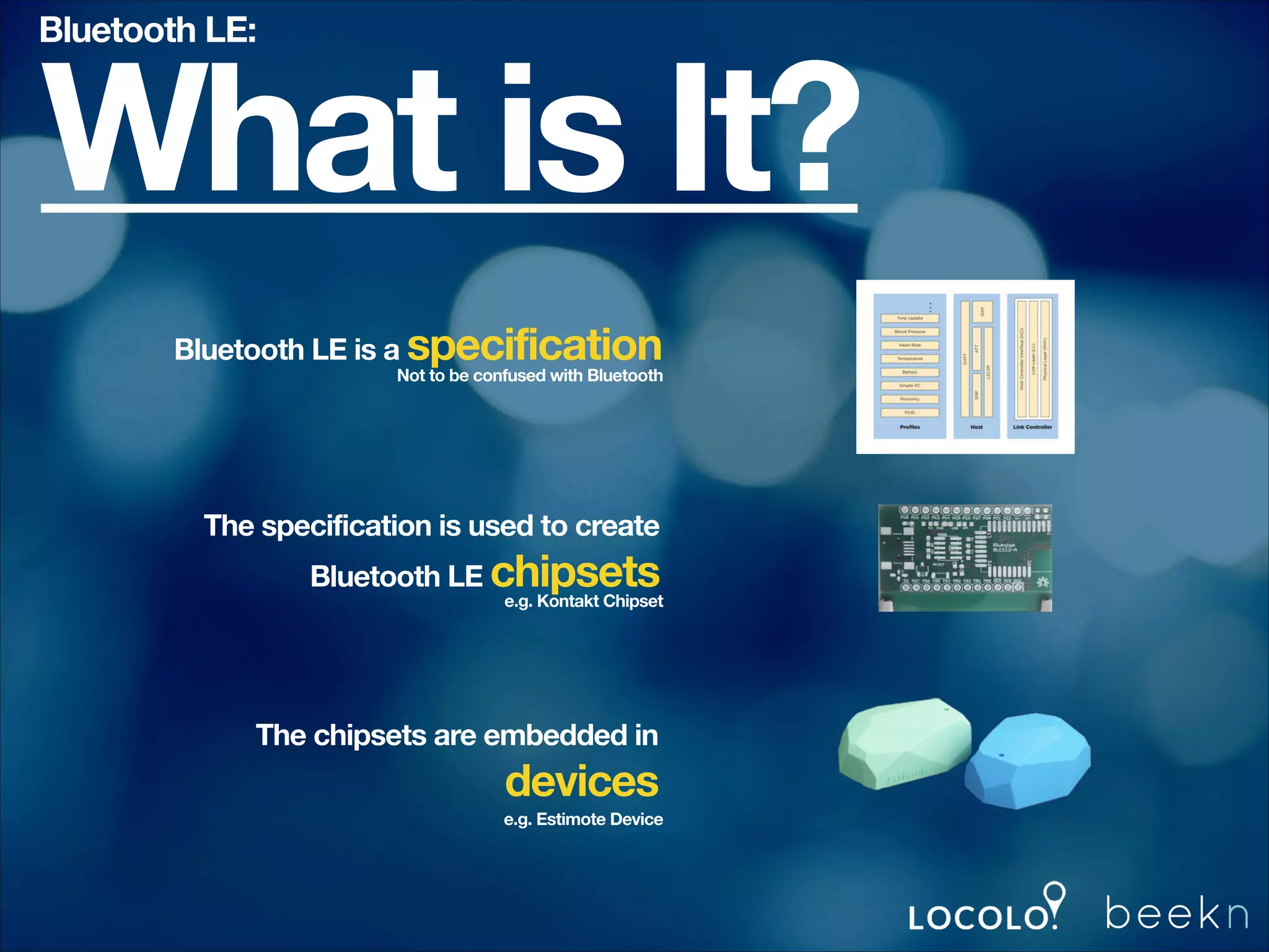Bluetooth LE:

What is It?
Bluetooth LE is a specification

Not to be confused with Bluetooth

The specification is used to create
Bluetooth LE chipsets

e.g. Kontakt Chipset

The chipsets are embedded in

devices
e.g. Estimote Device

 