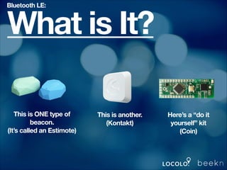 Bluetooth LE:

What is It?
This is ONE type of
beacon.
(It’s called an Estimote)

This is another.
(Kontakt)

Here’s a “do it
yourself” kit
(Coin)

 