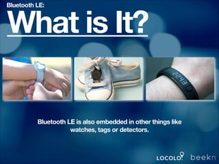 Bluetooth LE:

What is It?

Bluetooth LE is also embedded in other things like
watches, tags or detectors.

 