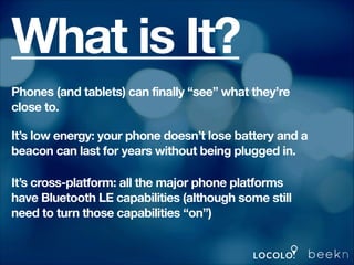 What is It?
Phones (and tablets) can finally “see” what they’re
close to.
It’s low energy: your phone doesn’t lose battery and a
beacon can last for years without being plugged in.
It’s cross-platform: all the major phone platforms
have Bluetooth LE capabilities (although some still
need to turn those capabilities “on”)

 