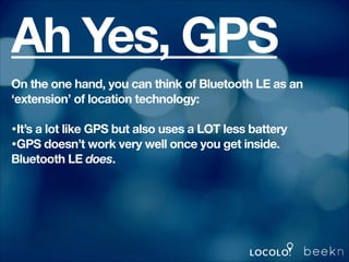 Ah Yes, GPS
On the one hand, you can think of Bluetooth LE as an
‘extension’ of location technology:
!

•It’s a lot like GPS but also uses a LOT less battery
•GPS doesn’t work very well once you get inside.
Bluetooth LE does.
!

 