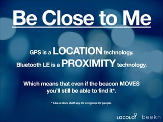 Be Close to Me
LOCATION technology.
Bluetooth LE is a PROXIMITY technology.
GPS is a

!
!

Which means that even if the beacon MOVES
you’ll still be able to find it*.

!

!
* Like a store shelf say. Or a register. Or people.

!
!

 