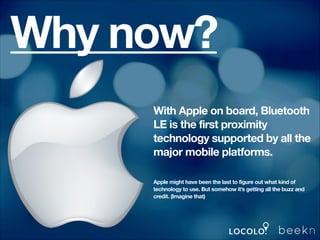 Why now?
With Apple on board, Bluetooth
LE is the first proximity
technology supported by all the
major mobile platforms.
Apple might have been the last to figure out what kind of
technology to use. But somehow it’s getting all the buzz and
credit. (Imagine that)

 