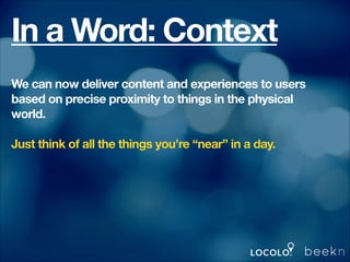 In a Word: Context
We can now deliver content and experiences to users
based on precise proximity to things in the physical
world.
!

Just think of all the things you’re “near” in a day.
!
!
!

 