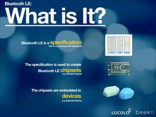 Bluetooth LE:

What is It?
Bluetooth LE is a specification

Not to be confused with Bluetooth

The specification is used to create
Bluetooth LE chipsets

e.g. Kontakt Chipset

The chipsets are embedded in

devices
e.g. Estimote Device

 