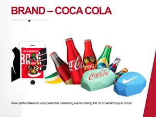 BRAND –COCA COLA 
Coke piloted iBeacon at experiential marketing events during the 2014 World Cup in Brazil. 
 