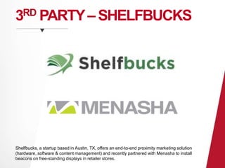 3RD PARTY –SHELFBUCKS 
Shelfbucks, a startup based in Austin, TX, offers an end-to-end proximity marketing solution 
(hardware, software & content management) and recently partnered with Menasha to install 
beacons on free-standing displays in retailer stores. 
 
