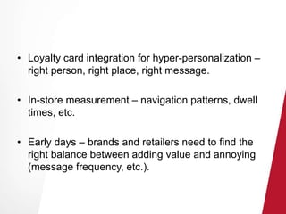 • Loyalty card integration for hyper-personalization – 
right person, right place, right message. 
• In-store measurement – navigation patterns, dwell 
times, etc. 
• Early days – brands and retailers need to find the 
right balance between adding value and annoying 
(message frequency, etc.). 
 