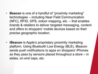 • Beacon is one of a handful of “proximity marketing” 
technologies – including Near Field Communication 
(NFC), RFID, GPS, indoor mapping, etc. – that enables 
brands & retailers to deliver targeted messaging, content 
and offers to shoppers’ mobile devices based on their 
precise geographic location. 
• iBeacon is Apple’s proprietary proximity marketing 
platform. Using Bluetooth Low Energy (BLE), iBeacon 
sends push notifications to apps on shoppers’ iPhones 
as they pass by sensors placed throughout a store – in 
aisles, on end caps, etc. 
 