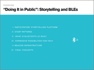 “Doing It in Public”: Storytelling and BLEs
OVERVIEW
1
	 I. PARTICIPATORY STORYTELLING PLATFORM
	 II. STORY PATTERNS	
	 II. 	WHAT IS BLUETOOTH LE (BLE)?
	 IV.	 EXPRESSIVE POSSIBILITIES FOR TECH
	 V. BEACON INFRASTRUCTURE
	 VI.	 FINAL THOUGHTS
LE
 