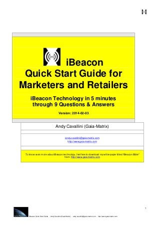 iBeacon
Quick Start Guide for
Marketers and Retailers
iBeacon Technology in 5 minutes
through 9 Questions & Answers
Version: 2014-02-03

Andy Cavallini (Gaia-Matrix)
andy.cavallini@gaia-matrix.com
http://www.gaia-matrix.com

To know even more about iBeacon technology, feel free to download my white-paper titled “iBeacon Bible”
from: http://www.gaia-matrix.com

1

iBeacon Quick Start Guide - Andy Cavallini (Gaia-Matrix) - andy.cavallini@gaia-matrix.com - http://www.gaia-matrix.com

 