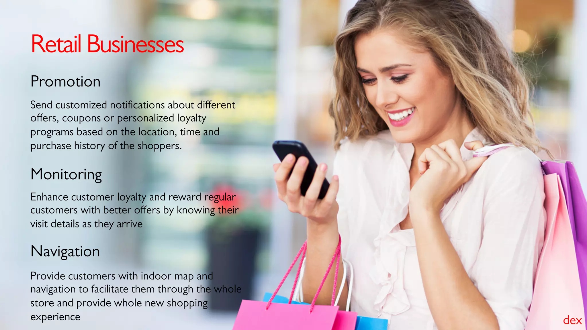 Retail Businesses
Send customized notiﬁcations about diﬀerent
oﬀers, coupons or personalized loyalty
programs based on the location, time and
purchase history of the shoppers.
Promotion
Enhance customer loyalty and reward regular
customers with better oﬀers by knowing their
visit details as they arrive
Monitoring
Provide customers with indoor map and
navigation to facilitate them through the whole
store and provide whole new shopping
experience
Navigation
dex
 