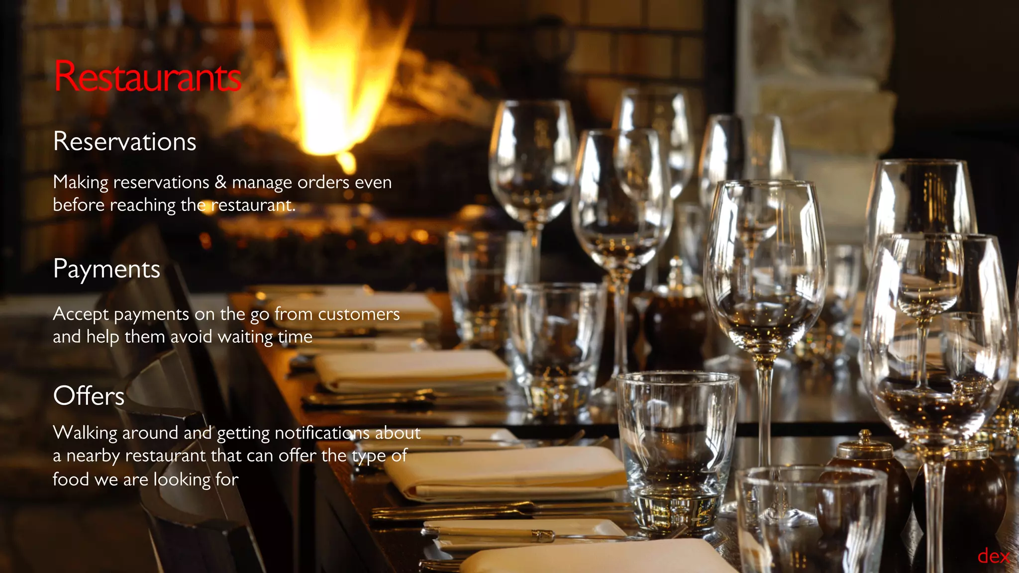 Restaurants
Making reservations & manage orders even
before reaching the restaurant.
Reservations
Accept payments on the go from customers
and help them avoid waiting time
Payments
Walking around and getting notiﬁcations about
a nearby restaurant that can oﬀer the type of
food we are looking for
Oﬀers
dex
 